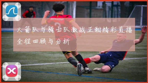 火箭队与骑士队激战正酣精彩直播全程回顾与分析